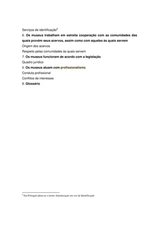 Serviços de identificação6
6. Os museus trabalham em estreita cooperação com as comunidades das
quais provêm seus acervos, assim como com aquelas às quais servem
Origem dos acervos
Respeito pelas comunidades às quais servem
7. Os museus funcionam de acordo com a legislação
Quadro jurídico
8. Os museus atuam com profissionalismo
Conduta profissional
Conflitos de interesses
9. Glossário




6
    Em Portugal adota-se o termo Autenticação em vez de Identificação
 