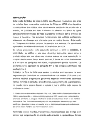 INTRODUÇÃO
Esta versão do Código de Ética do ICOM para Museus é resultado de seis anos
de revisões. Após uma análise meticulosa do Código do ICOM à luz da prática
contemporânea dos museus, uma versão revista, estruturada de acordo com a
anterior, foi publicada em 2001. Conforme se pretendia na época, foi agora
completamente reformulada de modo a apresentar identidade com a profissão de
museu e baseia-se nos princípios fundamentais das práticas profissionais,
elaborados para fornecer uma orientação geral em matéria de ética . Esta versão
do Código resultou de três períodos de consultas aos membros. Foi formalmente
aprovada na 21ª Assembléia Geral do ICOM em Seul, em 2004.
Os valores preconizados neste documento continuam a                   servir à sociedade, à
coletividade, ao público e aos seus diferentes segmentos, assim como o
profissionalismo dos que atuam nos museus. Apesar de uma reorientação do
conjunto do documento devida à nova estrutura, à ênfase em pontos fundamentais
e à utilização de parágrafos mais curtos, há globalmente poucas novidades. Os
elementos novos aparecem no parágrafo 2.11 e nos princípios sublinhados nas
seções 3, 5 e 6.
O Código de Ética do ICOM para Museus constitui-se em instrumento de auto-
regulamentação profissional em um domínio-chave nos serviços públicos no qual,
em nível nacional, a legislação é geralmente dispersa e inconsistente. Estabelece
normas mínimas de conduta e procedimentos, cujo cumprimento os profissionais,
no mundo inteiro, podem desejar e estipula o que o público pode esperar da
profissão de museu.

O ICOM publicou sua Ética de Aquisição em 1970 e um Código de Ética Profissional completo em
1986. A presente versão – e o documento intermediário de 2001 - devem muito a estes trabalhos
anteriores. Entretanto, os principais trabalhos de revisão e reestruturação devem-se aos membros
do Comitê de Ética. Somos infinitamente gratos por sua participação, presencial ou por meio
eletrônico, e à sua determinação em respeitar tanto os objetivos quanto os prazos estabelecidos.
Os nomes desses membros são mencionados mais abaixo.


Terminado o nosso mandato, transferimos a responsabilidade pelo Código a um
comitê, cuja composição foi em grande parte renovada e é presidido por Bernice
 