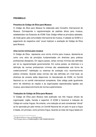 PREÂMBULO


Preceitos do Código de Ética para Museus
O Código de Ética para Museus foi elaborado pelo Conselho Internacional de
Museus. Corresponde à regulamentação de padrões éticos para museus,
estabelecidos nos Estatutos do ICOM. Este Código reflete os princípios adotados,
de modo geral, pela comunidade internacional de museus. A adesão ao ICOM e o
pagamento da respectiva cota7 anual implicam a aceitação do Código de Ética
para Museus.


Uma norma mínima para museus
O Código de Ética representa uma norma mínima para museus. Apresenta-se
como uma série de princípios fundamentados em diretrizes para práticas
profissionais desejáveis. Em alguns países, certas normas mínimas são definidas
por lei ou regulamentação governamental. Em outros países, as diretrizes e a
definição de normas profissionais mínimas são estabelecidas sob forma de
credenciamento8, habilitação ou sistemas de avaliação e/ou reconhecimento
público similares. Quando estas normas não são definidas em nível local, as
diretrizes de conduta estão disponíveis no Secretariado do ICOM, no Comitê
Nacional ou no comitê internacional competente. Este código pode igualmente
servir de referência às nações e às organizações especializadas ligadas aos
museus, para desenvolvimento de normas suplementares.


Traduções do Código de Ética para Museus
O Código de Ética para Museus está publicado nas três línguas oficiais da
organização: inglês, francês e espanhol. O ICOM é favorável à tradução do
Código em outras línguas. No entanto, uma tradução só será considerada “oficial”
se for aprovada por pelo menos um Comitê Nacional de um país no qual a língua
é falada, em princípio, como primeira língua. Quando se tratar de língua falada em


7
    No Brasil utiliza-se cota, em Portugal quota.
8
    Em Portugal adota-se Credenciação e não Credenciamento.
 