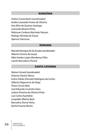 CÓDIGO DE
ÉTICA MÉDICA
98
Marcelo Henrique de Sá Arruda (coordenador)
Alberto Ferreira de Souza
Allan Kardec Lopes Mendonça Filho
Laerth Marcellano Thomé
Nelson Grisard (coordenador)
Antonio Silveira Sbissa
Eulina Tokiko Shinzato Rodrigues da Cunha
Gilberto Digiacomo da Veiga
Ylmar Correa Neto
José Eduardo Coutinho Góes
Juliano Pereima de Oliveira Pinto
Luiz Carlos Espíndola
Leopoldo Alberto Back
Marcelino Osmar Vieira
Rachel Duarte Moritz
RORAIMA
SANTA CATARINA
Cleiton Cassio Bach (coordenador)
Andrei Leonardo Freitas de Oliveira
Ana Ellen de Queiroz Santiago
Leonardo Moreira Pinto
Robinson Cardoso Machado Yaluzan
Rodrigo Almeida de Souza
Spencer Vaiciunas
RONDÔNIA
 