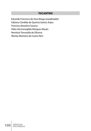 CÓDIGO DE
ÉTICA MÉDICA
100
TOCANTINS
Eduardo Francisco de Assis Braga (coordenador)
Fabiana Cândida de Queiroz Santos Anjos
Francisca Brasilino Saraiva
Hélio Hermenegildo Marques Maués
Nemésio Tomasella de Oliveira
Wesley Monteiro de Castro Neri
 