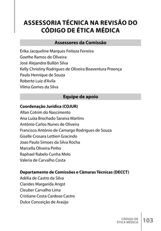CÓDIGO DE
ÉTICA MÉDICA 103
Érika Jacqueline Marques Feitoza Ferreira
Goethe Ramos de Oliveira
José Alejandro Bullón Silva
Kelly Christiny Rodrigues de Oliveira Boaventura Proença
Paulo Henrique de Souza
Roberto Luiz d’Avila
Vilma Gomes da Silva
Coordenação Jurídica (COJUR)
Allan Cotrim do Nascimento
Ana Luiza Brochado Saraiva Martins
Antônio Carlos Nunes de Oliveira
Francisco Antônio de Camargo Rodrigues de Souza
Giselle Crosara Lettieri Gracindo
Joao Paulo Simoes da Silva Rocha
Marcella Oliveira Pinho
Raphael Rabelo Cunha Melo
Valeria de Carvalho Costa
Departamento de Comissões e Câmaras Técnicas (DECCT)
Adélia de Castro da Silva
Clarides Margarida Angst
Cleuber Carvalho Lima
Cristiane Costa Cardoso Castro
Dulce Conceição de Araújo
ASSESSORIA TÉCNICA NA REVISÃO DO
CÓDIGO DE ÉTICA MÉDICA
Equipe de apoio
Assessores da Comissão
 