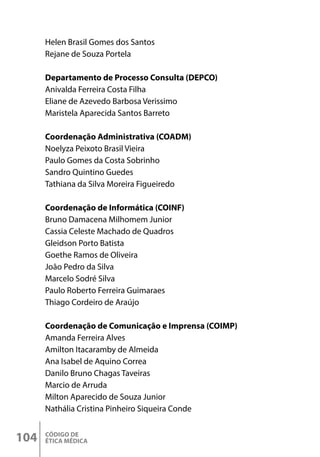 CÓDIGO DE
ÉTICA MÉDICA
104
Helen Brasil Gomes dos Santos
Rejane de Souza Portela
Departamento de Processo Consulta (DEPCO)
Anivalda Ferreira Costa Filha
Eliane de Azevedo Barbosa Verissimo
Maristela Aparecida Santos Barreto
Coordenação Administrativa (COADM)
Noelyza Peixoto Brasil Vieira
Paulo Gomes da Costa Sobrinho
Sandro Quintino Guedes
Tathiana da Silva Moreira Figueiredo
Coordenação de Informática (COINF)
Bruno Damacena Milhomem Junior
Cassia Celeste Machado de Quadros
Gleidson Porto Batista
Goethe Ramos de Oliveira
João Pedro da Silva
Marcelo Sodré Silva
Paulo Roberto Ferreira Guimaraes
Thiago Cordeiro de Araújo
Coordenação de Comunicação e Imprensa (COIMP)
Amanda Ferreira Alves
Amilton Itacaramby de Almeida
Ana Isabel de Aquino Correa
Danilo Bruno Chagas Taveiras
Marcio de Arruda
Milton Aparecido de Souza Junior
Nathália Cristina Pinheiro Siqueira Conde
 