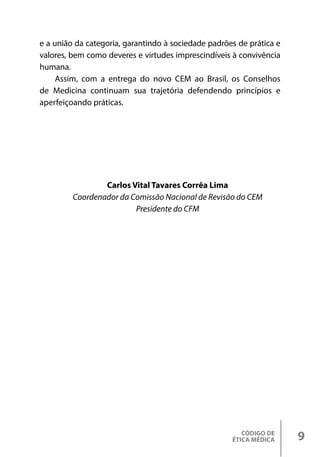 CÓDIGO DE
ÉTICA MÉDICA 9
e a união da categoria, garantindo à sociedade padrões de prática e
valores, bem como deveres e virtudes imprescindíveis à convivência
humana.
Assim, com a entrega do novo CEM ao Brasil, os Conselhos
de Medicina continuam sua trajetória defendendo princípios e
aperfeiçoando práticas.
Carlos Vital Tavares Corrêa Lima
Coordenador da Comissão Nacional de Revisão do CEM
Presidente do CFM
 