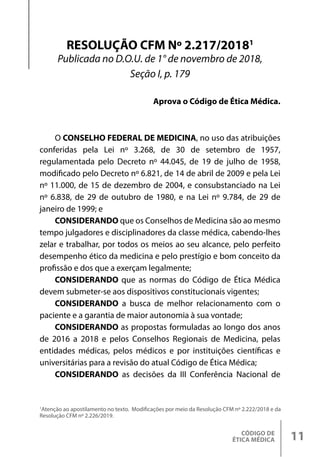 CÓDIGO DE
ÉTICA MÉDICA 11
1
Atenção ao apostilamento no texto. Modificações por meio da Resolução CFM nº 2.222/2018 e da
Resolução CFM nº 2.226/2019.
O CONSELHO FEDERAL DE MEDICINA, no uso das atribuições
conferidas pela Lei nº 3.268, de 30 de setembro de 1957,
regulamentada pelo Decreto nº 44.045, de 19 de julho de 1958,
modificado pelo Decreto nº 6.821, de 14 de abril de 2009 e pela Lei
nº 11.000, de 15 de dezembro de 2004, e consubstanciado na Lei
nº 6.838, de 29 de outubro de 1980, e na Lei nº 9.784, de 29 de
janeiro de 1999; e
CONSIDERANDO que os Conselhos de Medicina são ao mesmo
tempo julgadores e disciplinadores da classe médica, cabendo-lhes
zelar e trabalhar, por todos os meios ao seu alcance, pelo perfeito
desempenho ético da medicina e pelo prestígio e bom conceito da
profissão e dos que a exerçam legalmente;
CONSIDERANDO que as normas do Código de Ética Médica
devem submeter-se aos dispositivos constitucionais vigentes;
CONSIDERANDO a busca de melhor relacionamento com o
paciente e a garantia de maior autonomia à sua vontade;
CONSIDERANDO as propostas formuladas ao longo dos anos
de 2016 a 2018 e pelos Conselhos Regionais de Medicina, pelas
entidades médicas, pelos médicos e por instituições científicas e
universitárias para a revisão do atual Código de Ética Médica;
CONSIDERANDO as decisões da III Conferência Nacional de
RESOLUÇÃO CFM Nº 2.217/20181
Publicada no D.O.U. de 1° de novembro de 2018,
Seção I, p. 179
Aprova o Código de Ética Médica.
 