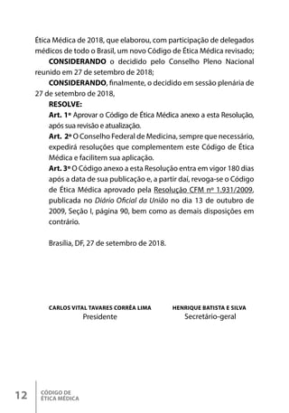 CÓDIGO DE
ÉTICA MÉDICA
12
Ética Médica de 2018, que elaborou, com participação de delegados
médicos de todo o Brasil, um novo Código de Ética Médica revisado;
CONSIDERANDO o decidido pelo Conselho Pleno Nacional
reunido em 27 de setembro de 2018;
CONSIDERANDO, finalmente, o decidido em sessão plenária de
27 de setembro de 2018,
RESOLVE:
Art. 1º Aprovar o Código de Ética Médica anexo a esta Resolução,
após sua revisão e atualização.
Art. 2º O Conselho Federal de Medicina, sempre que necessário,
expedirá resoluções que complementem este Código de Ética
Médica e facilitem sua aplicação.
Art. 3º O Código anexo a esta Resolução entra em vigor 180 dias
após a data de sua publicação e, a partir daí, revoga-se o Código
de Ética Médica aprovado pela Resolução CFM nº 1.931/2009,
publicada no Diário Oficial da União no dia 13 de outubro de
2009, Seção I, página 90, bem como as demais disposições em
contrário.
Brasília, DF, 27 de setembro de 2018.
CARLOS VITAL TAVARES CORRÊA LIMA HENRIQUE BATISTA E SILVA
Presidente Secretário-geral
 