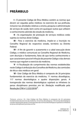 CÓDIGO DE
ÉTICA MÉDICA 13
I - O presente Código de Ética Médica contém as normas que
devem ser seguidas pelos médicos no exercício de sua profissão,
inclusive nas atividades relativas a ensino, pesquisa e administração
de serviços de saúde, bem como em quaisquer outras que utilizem
o conhecimento advindo do estudo da medicina.
II - As organizações de prestação de serviços médicos estão
sujeitas às normas deste Código.
III - Para o exercício da medicina, impõe-se a inscrição no
Conselho Regional do respectivo estado, território ou Distrito
Federal.
IV - A fim de garantir o acatamento e a cabal execução deste
Código, o médico comunicará ao Conselho Regional de Medicina,
com discrição e fundamento, fatos de que tenha conhecimento e
que caracterizem possível infração do presente Código e das demais
normas que regulam o exercício da medicina.
V - A fiscalização do cumprimento das normas estabelecidas
nesteCódigoéatribuiçãodosConselhosdeMedicina,dascomissões
de ética e dos médicos em geral.
VI - Este Código de Ética Médica é composto de 26 princípios
fundamentais do exercício da medicina, 11 normas diceológicas,
117 normas deontológicas e quatro disposições gerais. A
transgressão das normas deontológicas sujeitará os infratores às
penas disciplinares previstas em lei. (Redação modificada pela
Resolução CFM nº 2.222/2018)2
.
PREÂMBULO
2
Redação anterior: VI - Este Código de Ética Médica é composto de 25 princípios
fundamentais do exercício da medicina, 10 normas diceológicas, 118 normas deontológicas
e quatro disposições gerais. A transgressão das normas deontológicas sujeitará os infratores
às penas disciplinares previstas em lei.
 