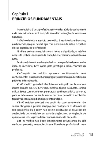 CÓDIGO DE
ÉTICA MÉDICA 15
Capítulo I
PRINCÍPIOS FUNDAMENTAIS
I - A medicina é uma profissão a serviço da saúde do ser humano
e da coletividade e será exercida sem discriminação de nenhuma
natureza.
II-O alvo de toda a atenção do médico é a saúde do ser humano,
em benefício da qual deverá agir com o máximo de zelo e o melhor
de sua capacidade profissional.
III - Para exercer a medicina com honra e dignidade, o médico
necessita ter boas condições de trabalho e ser remunerado de forma
justa.
IV - Ao médico cabe zelar e trabalhar pelo perfeito desempenho
ético da medicina, bem como pelo prestígio e bom conceito da
profissão.
V - Compete ao médico aprimorar continuamente seus
conhecimentos e usar o melhor do progresso científico em benefício do
paciente e da sociedade.
VI - O médico guardará absoluto respeito pelo ser humano e
atuará sempre em seu benefício, mesmo depois da morte. Jamais
utilizará seus conhecimentos para causar sofrimento físico ou moral,
para o extermínio do ser humano ou para permitir e acobertar
tentativas contra sua dignidade e integridade.
VII - O médico exercerá sua profissão com autonomia, não
sendo obrigado a prestar serviços que contrariem os ditames de
sua consciência ou a quem não deseje, excetuadas as situações de
ausência de outro médico, em caso de urgência ou emergência, ou
quando sua recusa possa trazer danos à saúde do paciente.
VIII - O médico não pode, em nenhuma circunstância ou sob
nenhum pretexto, renunciar à sua liberdade profissional, nem
 