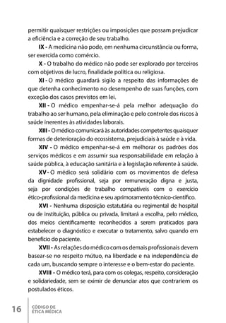 CÓDIGO DE
ÉTICA MÉDICA
16
permitir quaisquer restrições ou imposições que possam prejudicar
a eficiência e a correção de seu trabalho.
IX - A medicina não pode, em nenhuma circunstância ou forma,
ser exercida como comércio.
X - O trabalho do médico não pode ser explorado por terceiros
com objetivos de lucro, finalidade política ou religiosa.
XI - O médico guardará sigilo a respeito das informações de
que detenha conhecimento no desempenho de suas funções, com
exceção dos casos previstos em lei.
XII - O médico empenhar-se-á pela melhor adequação do
trabalho ao ser humano, pela eliminação e pelo controle dos riscos à
saúde inerentes às atividades laborais.
XIII - Omédicocomunicaráàsautoridadescompetentesquaisquer
formas de deterioração do ecossistema, prejudiciais à saúde e à vida.
XIV - O médico empenhar-se-á em melhorar os padrões dos
serviços médicos e em assumir sua responsabilidade em relação à
saúde pública, à educação sanitária e à legislação referente à saúde.
XV- O médico será solidário com os movimentos de defesa
da dignidade profissional, seja por remuneração digna e justa,
seja por condições de trabalho compatíveis com o exercício
ético-profissional da medicina e seu aprimoramento técnico-científico.
XVI - Nenhuma disposição estatutária ou regimental de hospital
ou de instituição, pública ou privada, limitará a escolha, pelo médico,
dos meios cientificamente reconhecidos a serem praticados para
estabelecer o diagnóstico e executar o tratamento, salvo quando em
benefício do paciente.
XVII - Asrelações domédicocomos demaisprofissionaisdevem
basear-se no respeito mútuo, na liberdade e na independência de
cada um, buscando sempre o interesse e o bem-estar do paciente.
XVIII - O médico terá, para com os colegas, respeito, consideração
e solidariedade, sem se eximir de denunciar atos que contrariem os
postulados éticos.
 