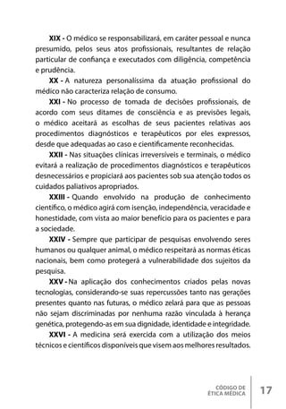 CÓDIGO DE
ÉTICA MÉDICA 17
XIX - O médico se responsabilizará, em caráter pessoal e nunca
presumido, pelos seus atos profissionais, resultantes de relação
particular de confiança e executados com diligência, competência
e prudência.
XX - A natureza personalíssima da atuação profissional do
médico não caracteriza relação de consumo.
XXI - No processo de tomada de decisões profissionais, de
acordo com seus ditames de consciência e as previsões legais,
o médico aceitará as escolhas de seus pacientes relativas aos
procedimentos diagnósticos e terapêuticos por eles expressos,
desde que adequadas ao caso e cientificamente reconhecidas.
XXII - Nas situações clínicas irreversíveis e terminais, o médico
evitará a realização de procedimentos diagnósticos e terapêuticos
desnecessários e propiciará aos pacientes sob sua atenção todos os
cuidados paliativos apropriados.
XXIII - Quando envolvido na produção de conhecimento
científico, o médico agirá com isenção, independência, veracidade e
honestidade, com vista ao maior benefício para os pacientes e para
a sociedade.
XXIV - Sempre que participar de pesquisas envolvendo seres
humanos ou qualquer animal, o médico respeitará as normas éticas
nacionais, bem como protegerá a vulnerabilidade dos sujeitos da
pesquisa.
XXV - Na aplicação dos conhecimentos criados pelas novas
tecnologias, considerando-se suas repercussões tanto nas gerações
presentes quanto nas futuras, o médico zelará para que as pessoas
não sejam discriminadas por nenhuma razão vinculada à herança
genética, protegendo-as em sua dignidade, identidade e integridade.
XXVI - A medicina será exercida com a utilização dos meios
técnicos e científicos disponíveis que visem aos melhores resultados.
 