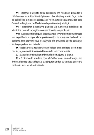 CÓDIGO DE
ÉTICA MÉDICA
20
VI - Internar e assistir seus pacientes em hospitais privados e
públicos com caráter filantrópico ou não, ainda que não faça parte
do seu corpo clínico, respeitadas as normas técnicas aprovadas pelo
Conselho Regional de Medicina da pertinente jurisdição.
VII - Requerer desagravo público ao Conselho Regional de
Medicina quando atingido no exercício de sua profissão.
VIII - Decidir, em qualquer circunstância, levando em consideração
sua experiência e capacidade profissional, o tempo a ser dedicado ao
paciente sem permitir que o acúmulo de encargos ou de consultas
venha prejudicar seu trabalho.
IX - Recusar-se a realizar atos médicos que, embora permitidos
por lei, sejam contrários aos ditames de sua consciência.
X - Estabelecer seus honorários de forma justa e digna.
XI - É direito do médico com deficiência ou com doença, nos
limites de suas capacidades e da segurança dos pacientes, exercer a
profissão sem ser discriminado.
 