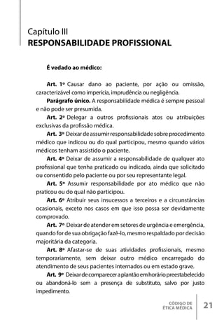 CÓDIGO DE
ÉTICA MÉDICA 21
Capítulo III
RESPONSABILIDADE PROFISSIONAL
É vedado ao médico:
Art. 1º Causar dano ao paciente, por ação ou omissão,
caracterizável como imperícia, imprudência ou negligência.
Parágrafo único. A responsabilidade médica é sempre pessoal
e não pode ser presumida.
Art. 2º Delegar a outros profissionais atos ou atribuições
exclusivas da profissão médica.
Art. 3º Deixardeassumirresponsabilidadesobreprocedimento
médico que indicou ou do qual participou, mesmo quando vários
médicos tenham assistido o paciente.
Art. 4º Deixar de assumir a responsabilidade de qualquer ato
profissional que tenha praticado ou indicado, ainda que solicitado
ou consentido pelo paciente ou por seu representante legal.
Art. 5º Assumir responsabilidade por ato médico que não
praticou ou do qual não participou.
Art. 6º Atribuir seus insucessos a terceiros e a circunstâncias
ocasionais, exceto nos casos em que isso possa ser devidamente
comprovado.
Art. 7º Deixar de atender em setores de urgência e emergência,
quando for de sua obrigação fazê-lo, mesmo respaldado por decisão
majoritária da categoria.
Art. 8º Afastar-se de suas atividades profissionais, mesmo
temporariamente, sem deixar outro médico encarregado do
atendimento de seus pacientes internados ou em estado grave.
Art. 9º Deixardecompareceraplantãoemhoráriopreestabelecido
ou abandoná-lo sem a presença de substituto, salvo por justo
impedimento.
 