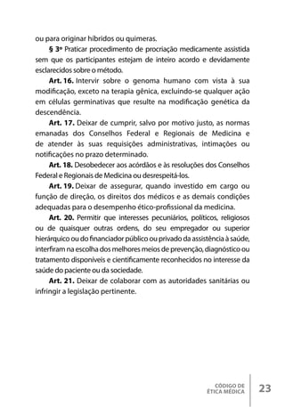 CÓDIGO DE
ÉTICA MÉDICA 23
ou para originar híbridos ou quimeras.
§ 3º Praticar procedimento de procriação medicamente assistida
sem que os participantes estejam de inteiro acordo e devidamente
esclarecidos sobre o método.
Art. 16. Intervir sobre o genoma humano com vista à sua
modificação, exceto na terapia gênica, excluindo-se qualquer ação
em células germinativas que resulte na modificação genética da
descendência.
Art. 17. Deixar de cumprir, salvo por motivo justo, as normas
emanadas dos Conselhos Federal e Regionais de Medicina e
de atender às suas requisições administrativas, intimações ou
notificações no prazo determinado.
Art. 18. Desobedecer aos acórdãos e às resoluções dos Conselhos
Federal e Regionais de Medicina ou desrespeitá-los.
Art. 19. Deixar de assegurar, quando investido em cargo ou
função de direção, os direitos dos médicos e as demais condições
adequadas para o desempenho ético-profissional da medicina.
Art. 20. Permitir que interesses pecuniários, políticos, religiosos
ou de quaisquer outras ordens, do seu empregador ou superior
hierárquicooudofinanciadorpúblicoouprivadodaassistênciaàsaúde,
interfiramnaescolha dosmelhoresmeiosdeprevenção,diagnósticoou
tratamento disponíveis e cientificamente reconhecidos no interesse da
saúde do paciente ou da sociedade.
Art. 21. Deixar de colaborar com as autoridades sanitárias ou
infringir a legislação pertinente.
 