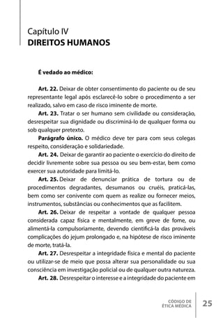 CÓDIGO DE
ÉTICA MÉDICA 25
Capítulo IV
DIREITOS HUMANOS
É vedado ao médico:
Art. 22. Deixar de obter consentimento do paciente ou de seu
representante legal após esclarecê-lo sobre o procedimento a ser
realizado, salvo em caso de risco iminente de morte.
Art. 23. Tratar o ser humano sem civilidade ou consideração,
desrespeitar sua dignidade ou discriminá-lo de qualquer forma ou
sob qualquer pretexto.
Parágrafo único. O médico deve ter para com seus colegas
respeito, consideração e solidariedade.
Art. 24. Deixar de garantir ao paciente o exercício do direito de
decidir livremente sobre sua pessoa ou seu bem-estar, bem como
exercer sua autoridade para limitá-lo.
Art. 25. Deixar de denunciar prática de tortura ou de
procedimentos degradantes, desumanos ou cruéis, praticá-las,
bem como ser conivente com quem as realize ou fornecer meios,
instrumentos, substâncias ou conhecimentos que as facilitem.
Art. 26. Deixar de respeitar a vontade de qualquer pessoa
considerada capaz física e mentalmente, em greve de fome, ou
alimentá-la compulsoriamente, devendo cientificá-la das prováveis
complicações do jejum prolongado e, na hipótese de risco iminente
de morte, tratá-la.
Art. 27. Desrespeitar a integridade física e mental do paciente
ou utilizar-se de meio que possa alterar sua personalidade ou sua
consciência em investigação policial ou de qualquer outra natureza.
Art. 28. Desrespeitar o interesse e a integridade do paciente em
 