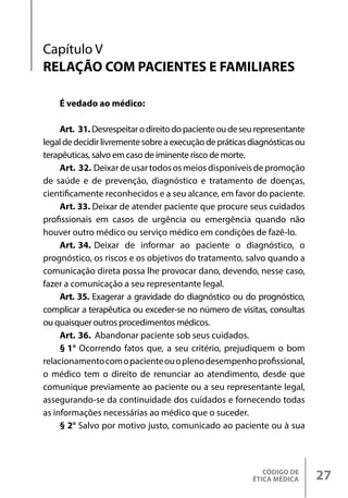 CÓDIGO DE
ÉTICA MÉDICA 27
É vedado ao médico:
Art. 31. Desrespeitarodireitodopacienteoudeseurepresentante
legaldedecidirlivrementesobreaexecuçãodepráticasdiagnósticasou
terapêuticas, salvo em caso de iminente risco de morte.
Art. 32. Deixardeusartodososmeiosdisponíveisdepromoção
de saúde e de prevenção, diagnóstico e tratamento de doenças,
cientificamente reconhecidos e a seu alcance, em favor do paciente.
Art. 33. Deixar de atender paciente que procure seus cuidados
profissionais em casos de urgência ou emergência quando não
houver outro médico ou serviço médico em condições de fazê-lo.
Art. 34. Deixar de informar ao paciente o diagnóstico, o
prognóstico, os riscos e os objetivos do tratamento, salvo quando a
comunicação direta possa lhe provocar dano, devendo, nesse caso,
fazer a comunicação a seu representante legal.
Art. 35. Exagerar a gravidade do diagnóstico ou do prognóstico,
complicar a terapêutica ou exceder-se no número de visitas, consultas
ou quaisquer outros procedimentos médicos.
Art. 36. Abandonar paciente sob seus cuidados.
§ 1° Ocorrendo fatos que, a seu critério, prejudiquem o bom
relacionamentocomopacienteouoplenodesempenhoprofissional,
o médico tem o direito de renunciar ao atendimento, desde que
comunique previamente ao paciente ou a seu representante legal,
assegurando-se da continuidade dos cuidados e fornecendo todas
as informações necessárias ao médico que o suceder.
§ 2° Salvo por motivo justo, comunicado ao paciente ou à sua
Capítulo V
RELAÇÃO COM PACIENTES E FAMILIARES
 