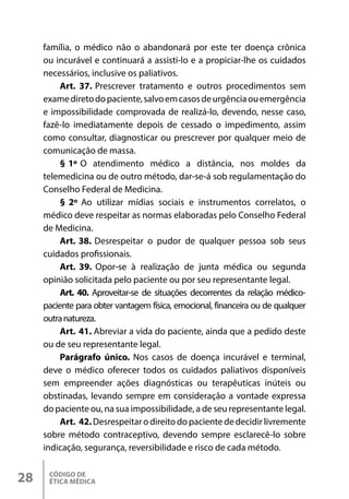 CÓDIGO DE
ÉTICA MÉDICA
28
família, o médico não o abandonará por este ter doença crônica
ou incurável e continuará a assisti-lo e a propiciar-lhe os cuidados
necessários, inclusive os paliativos.
Art. 37. Prescrever tratamento e outros procedimentos sem
examediretodopaciente,salvoemcasosdeurgênciaouemergência
e impossibilidade comprovada de realizá-lo, devendo, nesse caso,
fazê-lo imediatamente depois de cessado o impedimento, assim
como consultar, diagnosticar ou prescrever por qualquer meio de
comunicação de massa.
§ 1º O atendimento médico a distância, nos moldes da
telemedicina ou de outro método, dar-se-á sob regulamentação do
Conselho Federal de Medicina.
§ 2º Ao utilizar mídias sociais e instrumentos correlatos, o
médico deve respeitar as normas elaboradas pelo Conselho Federal
de Medicina.
Art. 38. Desrespeitar o pudor de qualquer pessoa sob seus
cuidados profissionais.
Art. 39. Opor-se à realização de junta médica ou segunda
opinião solicitada pelo paciente ou por seu representante legal.
Art. 40. Aproveitar-se de situações decorrentes da relação médico-
paciente para obter vantagem física, emocional, financeira ou de qualquer
outranatureza.
Art. 41. Abreviar a vida do paciente, ainda que a pedido deste
ou de seu representante legal.
Parágrafo único. Nos casos de doença incurável e terminal,
deve o médico oferecer todos os cuidados paliativos disponíveis
sem empreender ações diagnósticas ou terapêuticas inúteis ou
obstinadas, levando sempre em consideração a vontade expressa
do paciente ou, na sua impossibilidade, a de seu representante legal.
Art. 42.Desrespeitar o direito do paciente de decidir livremente
sobre método contraceptivo, devendo sempre esclarecê-lo sobre
indicação, segurança, reversibilidade e risco de cada método.
 