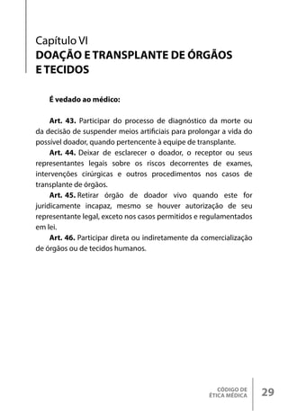 CÓDIGO DE
ÉTICA MÉDICA 29
É vedado ao médico:
Art. 43. Participar do processo de diagnóstico da morte ou
da decisão de suspender meios artificiais para prolongar a vida do
possível doador, quando pertencente à equipe de transplante.
Art. 44. Deixar de esclarecer o doador, o receptor ou seus
representantes legais sobre os riscos decorrentes de exames,
intervenções cirúrgicas e outros procedimentos nos casos de
transplante de órgãos.
Art. 45. Retirar órgão de doador vivo quando este for
juridicamente incapaz, mesmo se houver autorização de seu
representante legal, exceto nos casos permitidos e regulamentados
em lei.
Art. 46. Participar direta ou indiretamente da comercialização
de órgãos ou de tecidos humanos.
Capítulo VI
DOAÇÃO E TRANSPLANTE DE ÓRGÃOS
E TECIDOS
 