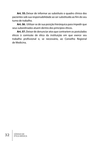 CÓDIGO DE
ÉTICA MÉDICA
32
Art. 55. Deixar de informar ao substituto o quadro clínico dos
pacientes sob sua responsabilidade ao ser substituído ao fim do seu
turno de trabalho.
Art. 56. Utilizar-se de sua posição hierárquica para impedir que
seus subordinados atuem dentro dos princípios éticos.
Art. 57. Deixar de denunciar atos que contrariem os postulados
éticos à comissão de ética da instituição em que exerce seu
trabalho profissional e, se necessário, ao Conselho Regional
de Medicina.
 