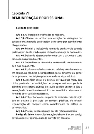CÓDIGO DE
ÉTICA MÉDICA 33
Capítulo VIII
REMUNERAÇÃO PROFISSIONAL
É vedado ao médico:
Art. 58. O exercício mercantilista da medicina.
Art. 59. Oferecer ou aceitar remuneração ou vantagens por
paciente encaminhado ou recebido, bem como por atendimentos
não prestados.
Art. 60. Permitir a inclusão de nomes de profissionais que não
participaram do ato médico para efeito de cobrança de honorários.
Art. 61.Deixar de ajustar previamente com o paciente o custo
estimado dos procedimentos.
Art. 62. Subordinar os honorários ao resultado do tratamento
ou à cura do paciente.
Art. 63. Explorar o trabalho de outro médico, isoladamente ou
em equipe, na condição de proprietário, sócio, dirigente ou gestor
de empresas ou instituições prestadoras de serviços médicos.
Art. 64. Agenciar, aliciar ou desviar, por qualquer meio, para
clínica particular ou instituições de qualquer natureza, paciente
atendido pelo sistema público de saúde ou dele utilizar-se para a
execução de procedimentos médicos em sua clínica privada como
forma de obter vantagens pessoais.
Art. 65. Cobrar honorários de paciente assistido em instituição
que se destina à prestação de serviços públicos, ou receber
remuneração de paciente como complemento de salário ou
de honorários.
Art. 66. Praticar dupla cobrança por ato médico realizado.
Parágrafo único. A complementação de honorários em serviço
privado pode ser cobrada quando prevista em contrato.
 