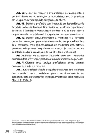 CÓDIGO DE
ÉTICA MÉDICA
34
Art. 67. Deixar de manter a integralidade do pagamento e
permitir descontos ou retenção de honorários, salvo os previstos
em lei, quando em função de direção ou de chefia.
Art. 68. Exercer a profissão com interação ou dependência de
farmácia, indústria farmacêutica, óptica ou qualquer organização
destinada à fabricação, manipulação, promoção ou comercialização
de produtos de prescrição médica, qualquer que seja sua natureza.
Art. 69. Exercer simultaneamente a medicina e a farmácia
ou obter vantagem pelo encaminhamento de procedimentos,
pela prescrição e/ou comercialização de medicamentos, órteses,
próteses ou implantes de qualquer natureza, cuja compra decorra
de influência direta em virtude de sua atividade profissional.
Art. 70. Deixar de apresentar separadamente seus honorários
quando outros profissionais participarem do atendimento ao paciente.
Art. 71.Oferecer seus serviços profissionais como prêmio,
qualquer que seja sua natureza.
Art. 72. Estabelecer vínculo de qualquer natureza com empresas
que anunciam ou comercializam planos de financiamento ou
consórcios para procedimentos médicos. (Modificado pela Resolução
CFM nº 2.226/2019)3
.
3
Redação anterior: Art.72 Estabelecer vículo de qualquer natureza com empresas que
anunciam ou comercializam planos de financiamento, cartões de descontos ou consórcios
para procedimentos médicos.
 