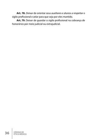 CÓDIGO DE
ÉTICA MÉDICA
36
Art. 78. Deixar de orientar seus auxiliares e alunos a respeitar o
sigilo profissional e zelar para que seja por eles mantido.
Art. 79. Deixar de guardar o sigilo profissional na cobrança de
honorários por meio judicial ou extrajudicial.
 