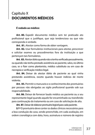 CÓDIGO DE
ÉTICA MÉDICA 37
Capítulo X
DOCUMENTOS MÉDICOS
É vedado ao médico:
Art. 80. Expedir documento médico sem ter praticado ato
profissional que o justifique, que seja tendencioso ou que não
corresponda à verdade.
Art. 81. Atestar como forma de obter vantagem.
Art. 82. Usar formulários institucionais para atestar, prescrever
e solicitar exames ou procedimentos fora da instituição a que
pertençam tais formulários.
Art. 83.Atestaróbitoquandonãootenhaverificadopessoalmente,
ou quando não tenha prestado assistência ao paciente, salvo, no último
caso, se o fizer como plantonista, médico substituto ou em caso de
necropsia e verificação médico-legal.
Art. 84. Deixar de atestar óbito de paciente ao qual vinha
prestando assistência, exceto quando houver indícios de morte
violenta.
Art. 85. Permitir o manuseio e o conhecimento dos prontuários
por pessoas não obrigadas ao sigilo profissional quando sob sua
responsabilidade.
Art. 86. Deixar de fornecer laudo médico ao paciente ou a seu
representante legal quando aquele for encaminhado ou transferido
para continuação do tratamento ou em caso de solicitação de alta.
Art. 87. Deixardeelaborarprontuáriolegívelparacadapaciente.
§1º O prontuário deve conter os dados clínicos necessários para
a boa condução do caso, sendo preenchido, em cada avaliação, em
ordem cronológica com data, hora, assinatura e número de registro
 