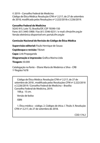 © 2019 – Conselho Federal de Medicina
Código de Ética Médica: Resolução CFM nº 2.217, de 27 de setembro
de 2018, modificada pelas Resoluções nº 2.222/2018 e 2.226/2019.
Conselho Federal de Medicina
SGAS 915, Lote 72, Brasília/DF, CEP 70390-150
Fone: (61) 3445-5900 / Fax (61) 3346-0231 / e-mail: cfm@cfm.org.br
Versão eletrônica disponível em: portal.cfm.org.br
Comissão Nacional de Revisão do Código de Ética Médica
Supervisão editorial: Paulo Henrique de Souza
Copidesque e revisão: Tikinet
Capa: Link Propaganda
Diagramação e impressão: Gráfica Marina Ltda
Tiragem: 50.000
Código de Ética Médica: Resolução CFM nº 2.217, de 27 de
setembro de 2018 , modificada pelas Resoluções CFM nº 2.222/2018
e 2.226/2019 / Conselho Federal de Medicina – Brasília:
Conselho Federal de Medicina, 2019.
108 p. 15 cm.
Versão de bolso
ISBN
1. Ética médica – código. 2. Códigos de ética. I. Título. II. Resolução
CFM nº 2.217, de 27 de setembro de 2018.
CDD 174.2
Catalogação na fonte – Eliane Maria de Medeiros e Silva - CRB
1ª Região/1678
 