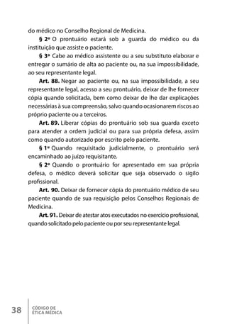 CÓDIGO DE
ÉTICA MÉDICA
38
do médico no Conselho Regional de Medicina.
§ 2º O prontuário estará sob a guarda do médico ou da
instituição que assiste o paciente.
§ 3º Cabe ao médico assistente ou a seu substituto elaborar e
entregar o sumário de alta ao paciente ou, na sua impossibilidade,
ao seu representante legal.
Art. 88. Negar ao paciente ou, na sua impossibilidade, a seu
representante legal, acesso a seu prontuário, deixar de lhe fornecer
cópia quando solicitada, bem como deixar de lhe dar explicações
necessárias à sua compreensão, salvo quando ocasionarem riscos ao
próprio paciente ou a terceiros.
Art. 89. Liberar cópias do prontuário sob sua guarda exceto
para atender a ordem judicial ou para sua própria defesa, assim
como quando autorizado por escrito pelo paciente.
§ 1º Quando requisitado judicialmente, o prontuário será
encaminhado ao juízo requisitante.
§ 2º Quando o prontuário for apresentado em sua própria
defesa, o médico deverá solicitar que seja observado o sigilo
profissional.
Art. 90. Deixar de fornecer cópia do prontuário médico de seu
paciente quando de sua requisição pelos Conselhos Regionais de
Medicina.
Art. 91. Deixar de atestar atos executados no exercício profissional,
quando solicitado pelo paciente ou por seu representante legal.
 