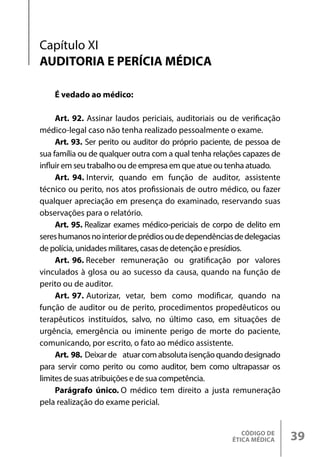 CÓDIGO DE
ÉTICA MÉDICA 39
É vedado ao médico:
Art. 92. Assinar laudos periciais, auditoriais ou de verificação
médico-legal caso não tenha realizado pessoalmente o exame.
Art. 93. Ser perito ou auditor do próprio paciente, de pessoa de
sua família ou de qualquer outra com a qual tenha relações capazes de
influir em seu trabalho ou de empresa em que atue ou tenha atuado.
Art. 94. Intervir, quando em função de auditor, assistente
técnico ou perito, nos atos profissionais de outro médico, ou fazer
qualquer apreciação em presença do examinado, reservando suas
observações para o relatório.
Art. 95. Realizar exames médico-periciais de corpo de delito em
sereshumanosnointeriordeprédiosoudedependênciasdedelegacias
de polícia, unidades militares, casas de detenção e presídios.
Art. 96. Receber remuneração ou gratificação por valores
vinculados à glosa ou ao sucesso da causa, quando na função de
perito ou de auditor.
Art. 97. Autorizar, vetar, bem como modificar, quando na
função de auditor ou de perito, procedimentos propedêuticos ou
terapêuticos instituídos, salvo, no último caso, em situações de
urgência, emergência ou iminente perigo de morte do paciente,
comunicando, por escrito, o fato ao médico assistente.
Art. 98. Deixarde atuarcomabsolutaisençãoquandodesignado
para servir como perito ou como auditor, bem como ultrapassar os
limites de suas atribuições e de sua competência.
Parágrafo único. O médico tem direito a justa remuneração
pela realização do exame pericial.
Capítulo XI
AUDITORIA E PERÍCIA MÉDICA
 