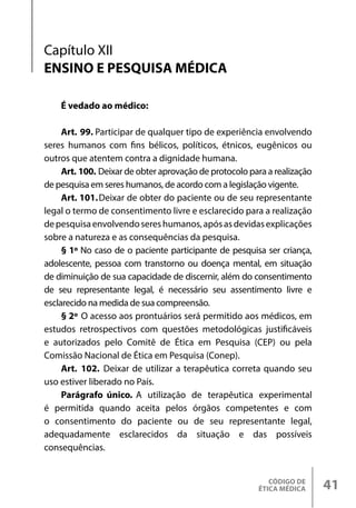 CÓDIGO DE
ÉTICA MÉDICA 41
É vedado ao médico:
Art. 99. Participar de qualquer tipo de experiência envolvendo
seres humanos com fins bélicos, políticos, étnicos, eugênicos ou
outros que atentem contra a dignidade humana.
Art. 100. Deixar de obter aprovação de protocolo para a realização
de pesquisa em seres humanos, de acordo com a legislação vigente.
Art. 101.Deixar de obter do paciente ou de seu representante
legal o termo de consentimento livre e esclarecido para a realização
depesquisaenvolvendosereshumanos,apósasdevidasexplicações
sobre a natureza e as consequências da pesquisa.
§ 1º No caso de o paciente participante de pesquisa ser criança,
adolescente, pessoa com transtorno ou doença mental, em situação
de diminuição de sua capacidade de discernir, além do consentimento
de seu representante legal, é necessário seu assentimento livre e
esclarecido na medida de sua compreensão.
§ 2º O acesso aos prontuários será permitido aos médicos, em
estudos retrospectivos com questões metodológicas justificáveis
e autorizados pelo Comitê de Ética em Pesquisa (CEP) ou pela
Comissão Nacional de Ética em Pesquisa (Conep).
Art. 102. Deixar de utilizar a terapêutica correta quando seu
uso estiver liberado no País.
Parágrafo único. A utilização de terapêutica experimental
é permitida quando aceita pelos órgãos competentes e com
o consentimento do paciente ou de seu representante legal,
adequadamente esclarecidos da situação e das possíveis
consequências.
Capítulo XII
ENSINO E PESQUISA MÉDICA
 