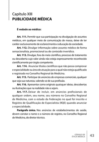 CÓDIGO DE
ÉTICA MÉDICA 43
É vedado ao médico:
Art. 111. Permitir que sua participação na divulgação de assuntos
médicos, em qualquer meio de comunicação de massa, deixe de ter
caráter exclusivamente de esclarecimento e educação da sociedade.
Art. 112. Divulgar informação sobre assunto médico de forma
sensacionalista, promocional ou de conteúdo inverídico.
Art. 113. Divulgar, fora do meio científico, processo de tratamento
ou descoberta cujo valor ainda não esteja expressamente reconhecido
cientificamente por órgão competente.
Art. 114. Anunciar títulos científicos que não possa comprovar
e especialidade ou área de atuação para a qual não esteja qualificado
e registrado no Conselho Regional de Medicina.
Art. 115. Participar de anúncios de empresas comerciais, qualquer
que seja sua natureza, valendo-se de sua profissão.
Art. 116. Apresentar como originais quaisquer ideias, descobertas
ou ilustrações que na realidade não o sejam.
Art. 117. Deixar de incluir, em anúncios profissionais de
qualquer ordem, seu nome, seu número no Conselho Regional
de Medicina, com o estado da Federação no qual foi inscrito e
Registro de Qualificação de Especialista (RQE) quando anunciar
a especialidade.
Parágrafo único. Nos anúncios de estabelecimentos de saúde,
devem constar o nome e o número de registro, no Conselho Regional
de Medicina, do diretor técnico.
Capítulo XIII
PUBLICIDADE MÉDICA
 