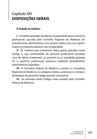 CÓDIGO DE
ÉTICA MÉDICA 45
É vedado ao médico:
I - O médico portador de doença incapacitante para o exercício
profissional, apurada pelo Conselho Regional de Medicina em
procedimento administrativo com perícia médica, terá seu registro
suspenso enquanto perdurar sua incapacidade.
II - Os médicos que cometerem faltas graves previstas neste
Código e cuja continuidade do exercício profissional constitua
risco de danos irreparáveis ao paciente ou à sociedade poderão
ter o exercício profissional suspenso mediante procedimento
administrativo específico.
III - O Conselho Federal de Medicina, ouvidos os Conselhos
Regionais de Medicina e a categoria médica, promoverá a revisão e
atualização do presente Código quando necessárias.
IV - As omissões deste Código serão sanadas pelo Conselho
Federal de Medicina.
Capítulo XIV
DISPOSIÇÕES GERAIS
 