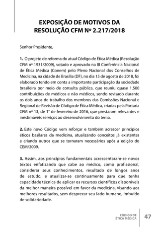 CÓDIGO DE
ÉTICA MÉDICA 47
Senhor Presidente,
1. O projeto de reforma do atual Código de Ética Médica (Resolução
CFM nº 1931/2009), votado e aprovado na III Conferência Nacional
de Ética Médica (Conem) pelo Pleno Nacional dos Conselhos de
Medicina, na cidade de Brasília (DF), no dia 15 de agosto de 2018, foi
elaborado tendo em conta a importante participação da sociedade
brasileira por meio de consulta pública, que reuniu quase 1.500
contribuições de médicos e não médicos, sendo revisado durante
os dois anos de trabalho dos membros das Comissões Nacional e
Regional de Revisão de Código de Ética Médica, criadas pela Portaria
CFM nº 13, de 1° de fevereiro de 2016, que prestaram relevantes e
inestimáveis serviços ao desenvolvimento do tema.
2. Este novo Código vem reforçar e também acrescer princípios
éticos basilares da medicina, atualizando conceitos já existentes
e criando outros que se tornaram necessários após a edição do
CEM/2009.
3. Assim, aos princípios fundamentais acrescentaram-se novos
textos enfatizando que cabe ao médico, como profissional,
considerar seus conhecimentos, resultado de longos anos
de estudo, e atualizar-se continuamente para que tenha
capacidade técnica de aplicar os recursos científicos disponíveis
da melhor maneira possível em favor da medicina, visando aos
melhores resultados, sem desprezar seu lado humano, imbuído
de solidariedade.
EXPOSIÇÃO DE MOTIVOS DA
RESOLUÇÃO CFM Nº 2.217/2018
 