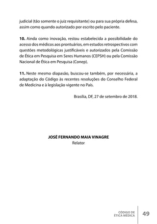 CÓDIGO DE
ÉTICA MÉDICA 49
judicial (tão somente o juiz requisitante) ou para sua própria defesa,
assim como quando autorizado por escrito pelo paciente.
10. Ainda como inovação, restou estabelecida a possibilidade do
acesso dos médicos aos prontuários, em estudos retrospectivos com
questões metodológicas justificáveis e autorizados pela Comissão
de Ética em Pesquisa em Seres Humanos (CEPSH) ou pela Comissão
Nacional de Ética em Pesquisa (Conep).
11. Neste mesmo diapasão, buscou-se também, por necessária, a
adaptação do Código às recentes resoluções do Conselho Federal
de Medicina e à legislação vigente no País.
Brasília, DF, 27 de setembro de 2018.
JOSÉ FERNANDO MAIA VINAGRE
Relator
 