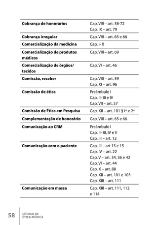 CÓDIGO DE
ÉTICA MÉDICA
58
Cobrança de honorários Cap. VIII – art. 58-72
Cap. IX – art. 79
Cobrança irregular Cap. VIII – art. 65 e 66
Comercialização da medicina Cap. I- X
Comercialização de produtos
médicos
Cap. VIII – art. 69
Comercialização de órgãos/
tecidos
Cap. VI – art. 46
Comissão, receber Cap. VIII – art. 59
Cap. XI – art. 96
Comissão de ética Preâmbulo I
Cap. II- III e IV
Cap. VII – art. 57
Comissão de Ética em Pesquisa Cap. XII – art. 101 §1º e 2º
Complementação de honorário Cap. VIII – art. 65 e 66
Comunicação ao CRM Preâmbulo I
Cap. II- III, IV e V
Cap. III – art. 12
Comunicação com o paciente Cap. III – art.13 e 15
Cap. IV – art. 22
Cap. V – art. 34, 36 e 42
Cap. VI – art. 44
Cap. X – art. 88
Cap. XII – art. 101 e 103
Cap. XIII – art. 111
Comunicação em massa Cap. XIII – art. 111, 112
e 114
 