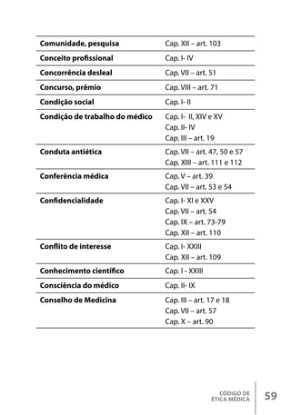 CÓDIGO DE
ÉTICA MÉDICA 59
Comunidade, pesquisa Cap. XII – art. 103
Conceito profissional Cap. I- IV
Concorrência desleal Cap. VII – art. 51
Concurso, prêmio Cap. VIII – art. 71
Condição social Cap. I- II
Condição de trabalho do médico Cap. I- II, XIV e XV
Cap. II- IV
Cap. III – art. 19
Conduta antiética Cap. VII – art. 47, 50 e 57
Cap. XIII – art. 111 e 112
Conferência médica Cap. V – art. 39
Cap. VII – art. 53 e 54
Confidencialidade Cap. I- XI e XXV
Cap. VII – art. 54
Cap. IX – art. 73-79
Cap. XII – art. 110
Conflito de interesse Cap. I- XXIII
Cap. XII – art. 109
Conhecimento científico Cap. I - XXIII
Consciência do médico Cap. II- IX
Conselho de Medicina Cap. III – art. 17 e 18
Cap. VII – art. 57
Cap. X – art. 90
 