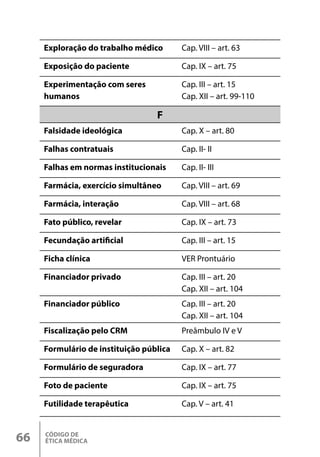 CÓDIGO DE
ÉTICA MÉDICA
66
Exploração do trabalho médico Cap. VIII – art. 63
Exposição do paciente Cap. IX – art. 75
Experimentação com seres
humanos
Cap. III – art. 15
Cap. XII – art. 99-110
F
Falsidade ideológica Cap. X – art. 80
Falhas contratuais Cap. II- II
Falhas em normas institucionais Cap. II- III
Farmácia, exercício simultâneo Cap. VIII – art. 69
Farmácia, interação Cap. VIII – art. 68
Fato público, revelar Cap. IX – art. 73
Fecundação artificial Cap. III – art. 15
Ficha clínica VER Prontuário
Financiador privado Cap. III – art. 20
Cap. XII – art. 104
Financiador público Cap. III – art. 20
Cap. XII – art. 104
Fiscalização pelo CRM Preâmbulo IV e V
Formulário de instituição pública Cap. X – art. 82
Formulário de seguradora Cap. IX – art. 77
Foto de paciente Cap. IX – art. 75
Futilidade terapêutica Cap. V – art. 41
 