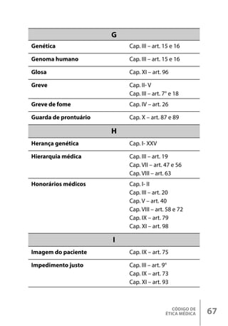 CÓDIGO DE
ÉTICA MÉDICA 67
G
Genética Cap. III – art. 15 e 16
Genoma humano Cap. III – art. 15 e 16
Glosa Cap. XI – art. 96
Greve Cap. II- V
Cap. III – art. 7° e 18
Greve de fome Cap. IV – art. 26
Guarda de prontuário Cap. X – art. 87 e 89
H
Herança genética Cap. I- XXV
Hierarquia médica Cap. III – art. 19
Cap. VII – art. 47 e 56
Cap. VIII – art. 63
Honorários médicos Cap. I- II
Cap. III – art. 20
Cap. V – art. 40
Cap. VIII – art. 58 e 72
Cap. IX – art. 79
Cap. XI – art. 98
I
Imagem do paciente Cap. IX – art. 75
Impedimento justo Cap. III – art. 9°
Cap. IX – art. 73
Cap. XI – art. 93
 