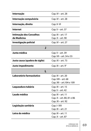 CÓDIGO DE
ÉTICA MÉDICA 69
Internação Cap. IV – art. 28
Internação compulsória Cap. IV – art. 28
Internação, direito Cap. II- VI
Internet Cap. V – art. 37
Intimação dos Conselhos
de Medicina
Cap. III – art. 17
Cap. X – art. 90
Investigação policial Cap. IV – art. 27
J
Junta médica Cap. V – art. 39
Cap. VII – art. 54 e 55
Justa causa (quebra de sigilo) Cap. IX – art. 73
Justo impedimento Cap. III – art. 9°
L
Laboratório farmacêutico Cap. III – art. 20
Cap. VIII – art. 68
Cap. XII – art.104 e 109
Laqueadura tubária Cap. III – art. 15
Cap. V – art. 42
Laudo médico Cap. III – art. 11
Cap. X – art. 80, 81 e 86
Cap. XI – art. 92
Legislação sanitária Cap. I- XIV
Cap. III – art. 21
Letra do médico Cap. III – art. 11
Cap. X – art. 87
 