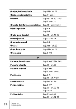 CÓDIGO DE
ÉTICA MÉDICA
72
Obrigação de resultado Cap. VIII – art. 62
Obstinação terapêutica Cap. V – art. 41
Omissão Cap. III – art. 1°, 7° e 9°
Cap. V – art. 33
Omissão de informações médicas Cap. VII – art. 53 e 55
Opinião política Cap. I- X
Cap. II- I
Órgão (para doação) Cap. VI – art. 43-46
Ordem judicial Cap. X – art. 89
Orientação sexual Cap. II- I
Órteses Cap. VIII – art. 69
Ótica, interação Cap. VIII – art. 68
Ortotanásia Cap. I- XXII
P
Paciente, benefício ao Cap. I- XVI, XXII e XXIII
Paciente falecido Cap. IX – art. 73
Paciente terminal Cap. I- XXII
Cap. V – art. 36 e 41
Paralisação Cap. II- V
Cap. III – art. 7° e 8°
Pena de morte Cap. IV – art. 29
Perícia médica Cap. I- XIV
Cap. XI – art. 92-98
Cap. XIV- I
Perito médico Cap. X – art. 89
Cap. XI – art. 92-98
 
