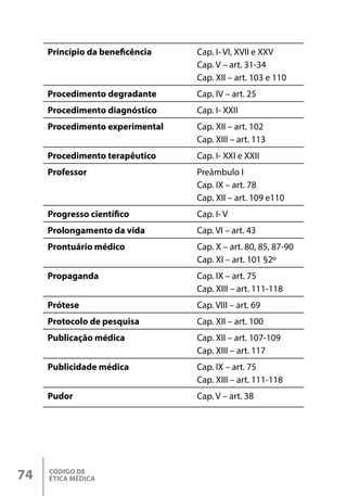 CÓDIGO DE
ÉTICA MÉDICA
74
Princípio da beneficência Cap. I- VI, XVII e XXV
Cap. V – art. 31-34
Cap. XII – art. 103 e 110
Procedimento degradante Cap. IV – art. 25
Procedimento diagnóstico Cap. I- XXII
Procedimento experimental Cap. XII – art. 102
Cap. XIII – art. 113
Procedimento terapêutico Cap. I- XXI e XXII
Professor Preâmbulo I
Cap. IX – art. 78
Cap. XII – art. 109 e110
Progresso científico Cap. I- V
Prolongamento da vida Cap. VI – art. 43
Prontuário médico Cap. X – art. 80, 85, 87-90
Cap. XI – art. 101 §2º
Propaganda Cap. IX – art. 75
Cap. XIII – art. 111-118
Prótese Cap. VIII – art. 69
Protocolo de pesquisa Cap. XII – art. 100
Publicação médica Cap. XII – art. 107-109
Cap. XIII – art. 117
Publicidade médica Cap. IX – art. 75
Cap. XIII – art. 111-118
Pudor Cap. V – art. 38
 