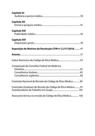 Capítulo XI
Auditoria e perícia médica....................................................................... 39
Capítulo XII
Ensino e pesquisa médica........................................................................ 41
Capítulo XIII
Publicidade médica ................................................................................... 43
Capítulo XIV
Disposições gerais....................................................................................... 45
Exposição de Motivos da Resolução CFM nº 2.217/2018........... 47
Anexos................................................................................................................. 51
Índice Remissivo do Código de Ética Médica........................................ 53
Composição do Conselho Federal de Medicina
Diretoria.......................................................................................................... 81
Conselheiros titulares................................................................................ 82
Conselheiros suplentes............................................................................. 83
Comissão Nacional de Revisão do Código de Ética Médica............. 85
Comissões Estaduais de Revisão do Código de Ética Médica.......... 91
Coordenadores de Trabalho em Grupo................................................. 101
Assessoria técnica na revisão do Código de Ética Médica.............. 103
 