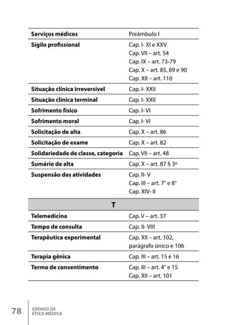 CÓDIGO DE
ÉTICA MÉDICA
78
Serviços médicos Preâmbulo I
Sigilo profissional Cap. I- XI e XXV
Cap. VII – art. 54
Cap. IX – art. 73-79
Cap. X – art. 85, 89 e 90
Cap. XII – art. 110
Situação clínica irreversível Cap. I- XXII
Situação clínica terminal Cap. I- XXII
Sofrimento físico Cap. I- VI
Sofrimento moral Cap. I- VI
Solicitação de alta Cap. X – art. 86
Solicitação de exame Cap. X – art. 82
Solidariedade de classe, categoria Cap. VII – art. 48
Sumário de alta Cap. X – art. 87 § 3º
Suspensão das atividades Cap. II- V
Cap. III – art. 7° e 8°
Cap. XIV- II
T
Telemedicina Cap. V – art. 37
Tempo de consulta Cap. II- VIII
Terapêutica experimental Cap. XII – art. 102,
parágrafo único e 106
Terapia gênica Cap. III – art. 15 e 16
Termo de consentimento Cap. III – art. 4° e 15
Cap. XII – art. 101
 