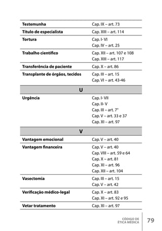 CÓDIGO DE
ÉTICA MÉDICA 79
Testemunha Cap. IX – art. 73
Título de especialista Cap. XIII – art. 114
Tortura Cap. I- VI
Cap. IV – art. 25
Trabalho científico Cap. XII – art. 107 e 108
Cap. XIII – art. 117
Transferência de paciente Cap. X – art. 86
Transplante de órgãos, tecidos Cap. III – art. 15
Cap. VI – art. 43-46
U
Urgência Cap. I- VII
Cap. II- V
Cap. III – art. 7°
Cap. V – art. 33 e 37
Cap. XI – art. 97
V
Vantagem emocional Cap. V – art. 40
Vantagem financeira Cap. V – art. 40
Cap. VIII – art. 59 e 64
Cap. X – art. 81
Cap. XI – art. 96
Cap. XII – art. 104
Vasectomia Cap. III – art. 15
Cap. V – art. 42
Verificação médico-legal Cap. X – art. 83
Cap. XI – art. 92 e 95
Vetar tratamento Cap. XI – art. 97
 