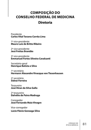 CÓDIGO DE
ÉTICA MÉDICA 81
COMPOSIÇÃO DO
CONSELHO FEDERAL DE MEDICINA
Diretoria
Presidente
Carlos Vital Tavares Corrêa Lima
1º vice-presidente
Mauro Luiz de Britto Ribeiro
2º vice-presidente
Jecé Freitas Brandão
3º vice-presidente
Emmanuel Fortes Silveira Cavalcanti
Secretário-geral
Henrique Batista e Silva
1º secretário
Hermann Alexandre Vivacqua von Tiesenhausen
2º secretário
Sidnei Ferreira
Tesoureiro
José Hiran da Silva Gallo
2º tesoureiro
Dalvélio de Paiva Madruga
Corregedor
José Fernando Maia Vinagre
Vice-corregedor
Lúcio Flávio Gonzaga Silva
 