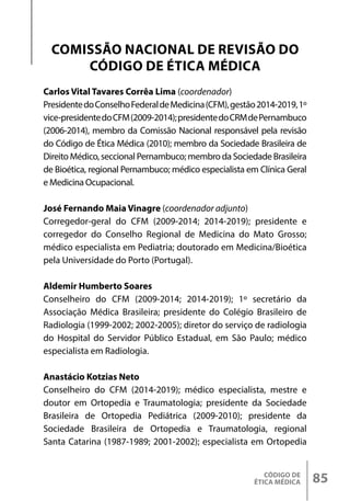 CÓDIGO DE
ÉTICA MÉDICA 85
Carlos Vital Tavares Corrêa Lima (coordenador)
PresidentedoConselhoFederaldeMedicina(CFM),gestão2014-2019,1º
vice-presidentedoCFM(2009-2014);presidentedoCRMdePernambuco
(2006-2014), membro da Comissão Nacional responsável pela revisão
do Código de Ética Médica (2010); membro da Sociedade Brasileira de
Direito Médico, seccional Pernambuco; membro da Sociedade Brasileira
de Bioética, regional Pernambuco; médico especialista em Clínica Geral
e Medicina Ocupacional.
José Fernando Maia Vinagre (coordenador adjunto)
Corregedor-geral do CFM (2009-2014; 2014-2019); presidente e
corregedor do Conselho Regional de Medicina do Mato Grosso;
médico especialista em Pediatria; doutorado em Medicina/Bioética
pela Universidade do Porto (Portugal).
Aldemir Humberto Soares
Conselheiro do CFM (2009-2014; 2014-2019); 1º secretário da
Associação Médica Brasileira; presidente do Colégio Brasileiro de
Radiologia (1999-2002; 2002-2005); diretor do serviço de radiologia
do Hospital do Servidor Público Estadual, em São Paulo; médico
especialista em Radiologia.
Anastácio Kotzias Neto
Conselheiro do CFM (2014-2019); médico especialista, mestre e
doutor em Ortopedia e Traumatologia; presidente da Sociedade
Brasileira de Ortopedia Pediátrica (2009-2010); presidente da
Sociedade Brasileira de Ortopedia e Traumatologia, regional
Santa Catarina (1987-1989; 2001-2002); especialista em Ortopedia
COMISSÃO NACIONAL DE REVISÃO DO
CÓDIGO DE ÉTICA MÉDICA
 
