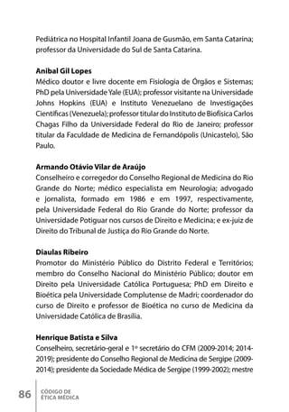 CÓDIGO DE
ÉTICA MÉDICA
86
Pediátrica no Hospital Infantil Joana de Gusmão, em Santa Catarina;
professor da Universidade do Sul de Santa Catarina.
Anibal Gil Lopes
Médico doutor e livre docente em Fisiologia de Órgãos e Sistemas;
PhD pela UniversidadeYale (EUA); professor visitante na Universidade
Johns Hopkins (EUA) e Instituto Venezuelano de Investigações
Científicas(Venezuela);professortitulardoInstitutodeBiofísicaCarlos
Chagas Filho da Universidade Federal do Rio de Janeiro; professor
titular da Faculdade de Medicina de Fernandópolis (Unicastelo), São
Paulo.
Armando Otávio Vilar de Araújo
Conselheiro e corregedor do Conselho Regional de Medicina do Rio
Grande do Norte; médico especialista em Neurologia; advogado
e jornalista, formado em 1986 e em 1997, respectivamente,
pela Universidade Federal do Rio Grande do Norte; professor da
Universidade Potiguar nos cursos de Direito e Medicina; e ex-juiz de
Direito do Tribunal de Justiça do Rio Grande do Norte.
Diaulas Ribeiro
Promotor do Ministério Público do Distrito Federal e Territórios;
membro do Conselho Nacional do Ministério Público; doutor em
Direito pela Universidade Católica Portuguesa; PhD em Direito e
Bioética pela Universidade Complutense de Madri; coordenador do
curso de Direito e professor de Bioética no curso de Medicina da
Universidade Católica de Brasília.
Henrique Batista e Silva
Conselheiro, secretário-geral e 1º secretário do CFM (2009-2014; 2014-
2019); presidente do Conselho Regional de Medicina de Sergipe (2009-
2014); presidente da Sociedade Médica de Sergipe (1999-2002); mestre
 