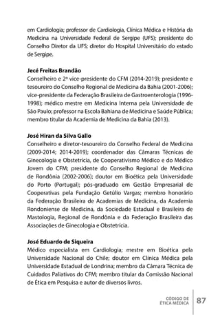 CÓDIGO DE
ÉTICA MÉDICA 87
em Cardiologia; professor de Cardiologia, Clínica Médica e História da
Medicina na Universidade Federal de Sergipe (UFS); presidente do
Conselho Diretor da UFS; diretor do Hospital Universitário do estado
de Sergipe.
Jecé Freitas Brandão
Conselheiro e 2º vice-presidente do CFM (2014-2019); presidente e
tesoureiro do Conselho Regional de Medicina da Bahia (2001-2006);
vice-presidente da Federação Brasileira de Gastroenterologia (1996-
1998); médico mestre em Medicina Interna pela Universidade de
São Paulo; professor na Escola Bahiana de Medicina e Saúde Pública;
membro titular da Academia de Medicina da Bahia (2013).
José Hiran da Silva Gallo
Conselheiro e diretor-tesoureiro do Conselho Federal de Medicina
(2009-2014; 2014-2019); coordenador das Câmaras Técnicas de
Ginecologia e Obstetrícia, de Cooperativismo Médico e do Médico
Jovem do CFM; presidente do Conselho Regional de Medicina
de Rondônia (2002-2006); doutor em Bioética pela Universidade
do Porto (Portugal); pós-graduado em Gestão Empresarial de
Cooperativas pela Fundação Getúlio Vargas; membro honorário
da Federação Brasileira de Academias de Medicina, da Academia
Rondoniense de Medicina, da Sociedade Estadual e Brasileira de
Mastologia, Regional de Rondônia e da Federação Brasileira das
Associações de Ginecologia e Obstetrícia.
José Eduardo de Siqueira
Médico especialista em Cardiologia; mestre em Bioética pela
Universidade Nacional do Chile; doutor em Clínica Médica pela
Universidade Estadual de Londrina; membro da Câmara Técnica de
Cuidados Paliativos do CFM; membro titular da Comissão Nacional
de Ética em Pesquisa e autor de diversos livros.
 