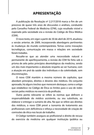 CÓDIGO DE
ÉTICA MÉDICA 7
APRESENTAÇÃO
A publicação da Resolução nº 2.217/2018 marca o fim de um
processo de quase três anos de discussões e análises, conduzido
pelo Conselho Federal de Medicina (CFM), cujo resultado visível e
esperado pela sociedade era a revisão do Código de Ética Médica
(CEM).
O novo texto, em vigor a partir de 30 de abril de 2019, atualizou
a versão anterior, de 2009, incorporando abordagens pertinentes
às mudanças do mundo contemporâneo. Temas como inovações
tecnológicas, comunicação em massa e relações em sociedade
foram tratados.
Ressalte-se que ao atender uma necessidade natural e
permanente de aperfeiçoamento, a revisão do CEM foi feita sob o
prisma de zelo pelos princípios deontológicos da medicina, sendo
um dos mais importantes o absoluto respeito ao ser humano, com
a atuação em prol da saúde dos indivíduos e da coletividade, sem
discriminações.
O novo CEM mantém o mesmo número de capítulos, que
abordam princípios, direitos e deveres dos médicos. Do conjunto
aprovado, há alguns trechos que merecem destaque, como o artigo
que estabelece no Código de Ética os limites para o uso de redes
sociais pelos médicos no exercício da profissão.
Outro ponto relevante se refere às normas que definem a
responsabilidade do médico assistente, ou seu substituto, ao
elaborar e entregar o sumário de alta. No que se refere aos direitos
dos médicos, o novo CEM prevê a isonomia de tratamento aos
profissionais com deficiência e reforça a necessidade de criação de
comissões de ética nos locais de trabalho.
O Código também assegura ao profissional o direito de recusa
do exercício da medicina em qualquer instituição (pública ou
 