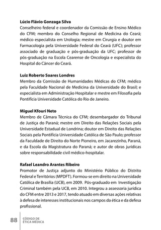 CÓDIGO DE
ÉTICA MÉDICA
88
Lúcio Flávio Gonzaga Silva
Conselheiro federal e coordenador da Comissão de Ensino Médico
do CFM; membro do Conselho Regional de Medicina do Ceará;
médico especialista em Urologia; mestre em Cirurgia e doutor em
Farmacologia pela Universidade Federal do Ceará (UFC); professor
associado de graduação e pós-graduação da UFC; professor de
pós-graduação na Escola Cearense de Oncologia e especialista do
Hospital do Câncer do Ceará.
Luiz Roberto Soares Londres
Membro da Comissão de Humanidades Médicas do CFM; médico
pela Faculdade Nacional de Medicina da Universidade do Brasil; e
especialista em Administração Hospitalar e mestre em Filosofia pela
Pontifícia Universidade Católica do Rio de Janeiro.
Miguel Kfouri Neto
Membro de Câmara Técnica do CFM; desembargador do Tribunal
de Justiça do Paraná; mestre em Direito das Relações Sociais pela
Universidade Estadual de Londrina; doutor em Direito das Relações
Sociais pela Pontifícia Universidade Católica de São Paulo; professor
da Faculdade de Direito do Norte Pioneiro, em Jacarezinho, Paraná,
e da Escola da Magistratura do Paraná; e autor de obras jurídicas
sobre responsabilidade civil médico-hospitalar.
Rafael Leandro Arantes Ribeiro
Promotor de Justiça adjunto do Ministério Público do Distrito
Federal eTerritórios (MPDFT). Formou-se em direito na Universidade
Católica de Brasília (UCB), em 2009. Pós-graduado em Investigação
Criminal também pela UCB, em 2010. Integrou a assessoria jurídica
do CFM entre 2013 e 2017, tendo atuado em diversas ações relativas
à defesa de interesses institucionais nos campos da ética e da defesa
profissional.
 